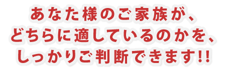 あなた様のご家族が、どちらに適しているのかを、しっかりご判断できます!!