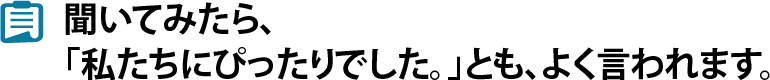 聞いてみたら、「私たちにぴったりでした。」とも、よく言われます。