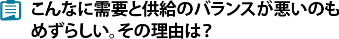 こんなに需要と供給のバランスが悪いのもめずらしい。その理由は？